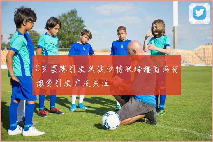 C罗罢赛引发风波沙特联转播商或将撤资引发广泛关注
