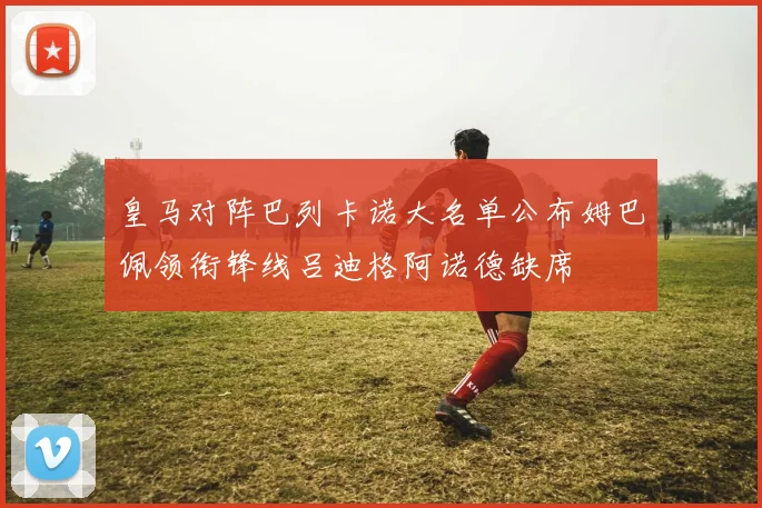 皇马对阵巴列卡诺大名单公布姆巴佩领衔锋线吕迪格阿诺德缺席