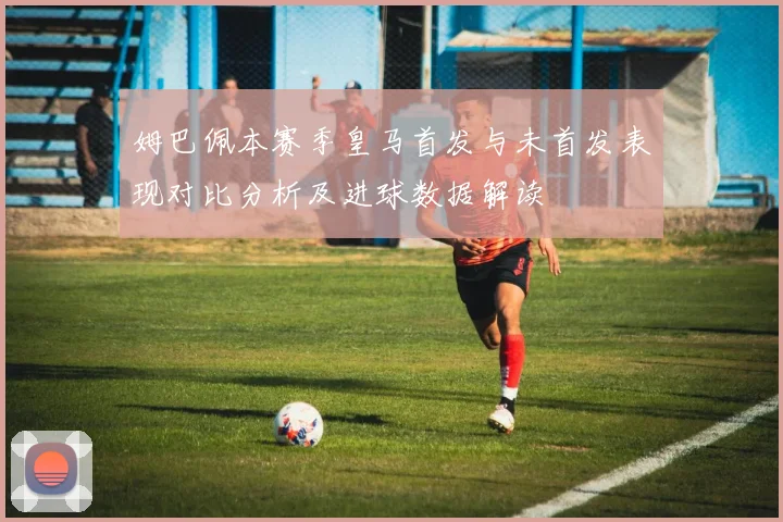 姆巴佩本赛季皇马首发与未首发表现对比分析及进球数据解读