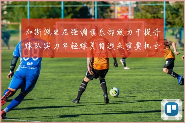 加斯佩里尼强调俱乐部致力于提升球队实力年轻球员将迎来重要机会