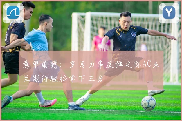 意甲前瞻：罗马力争反弹之际AC米兰期待轻松拿下三分