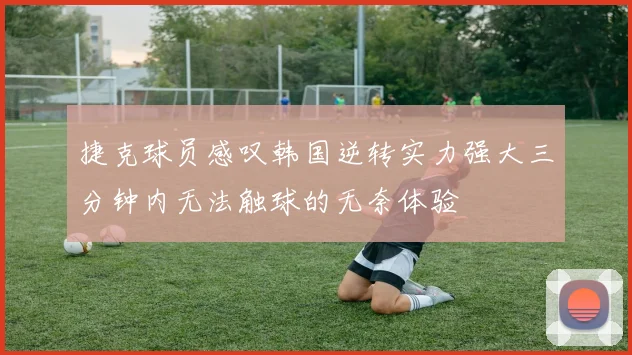捷克球员感叹韩国逆转实力强大三分钟内无法触球的无奈体验