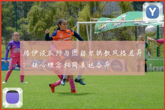 格伊谈瓜帅与图赫尔执教风格差异：核心理念相同表达各异