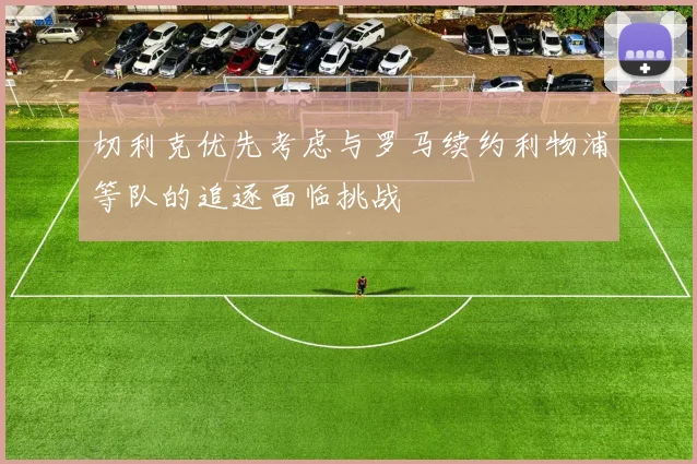 切利克优先考虑与罗马续约利物浦等队的追逐面临挑战