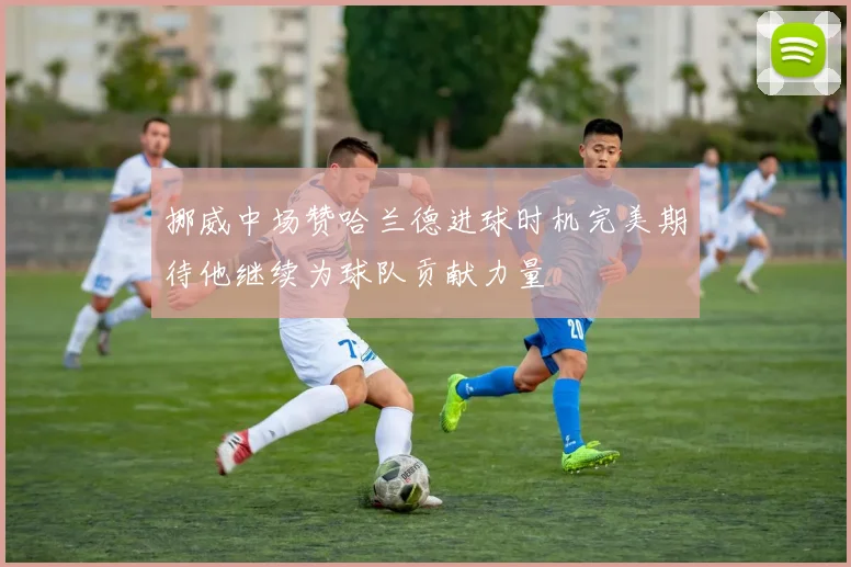 挪威中场赞哈兰德进球时机完美期待他继续为球队贡献力量