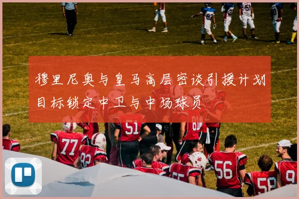 穆里尼奥与皇马高层密谈引援计划目标锁定中卫与中场球员