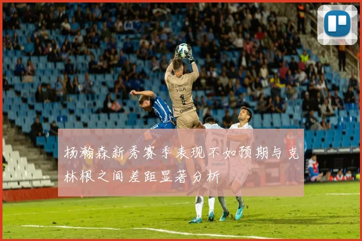 杨瀚森新秀赛季表现不如预期与克林根之间差距显著分析