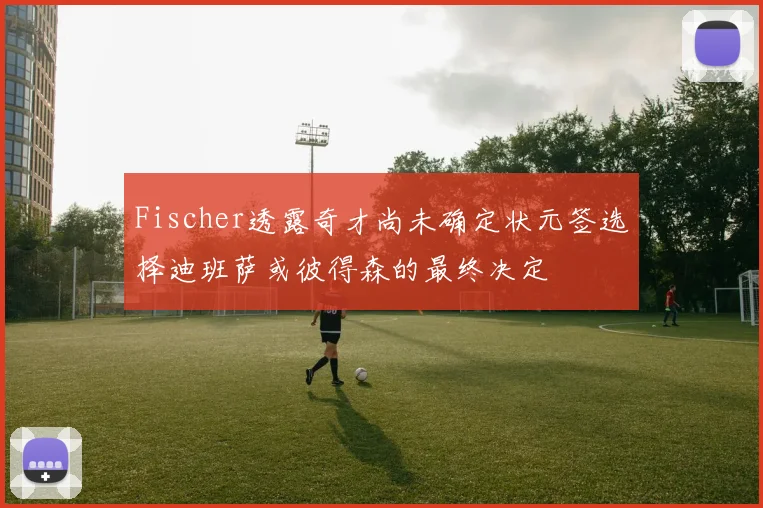 Fischer透露奇才尚未确定状元签选择迪班萨或彼得森的最终决定