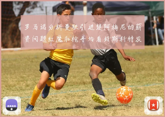 罗马诺分析曼联引进楚阿梅尼的薪资问题红魔和枪手均看好斯科特发展潜力