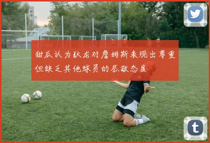 甜瓜认为狄龙对詹姆斯表现出尊重但缺乏其他球员的恭敬态度