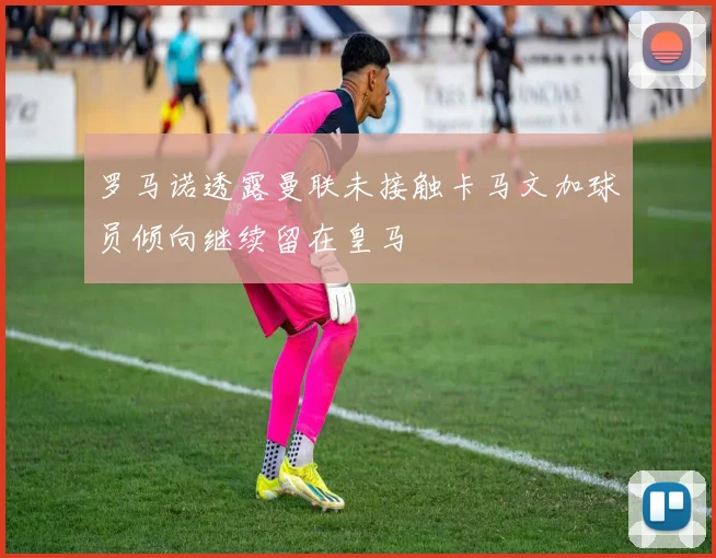 罗马诺透露曼联未接触卡马文加球员倾向继续留在皇马