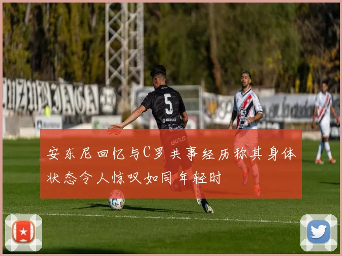 安东尼回忆与C罗共事经历称其身体状态令人惊叹如同年轻时