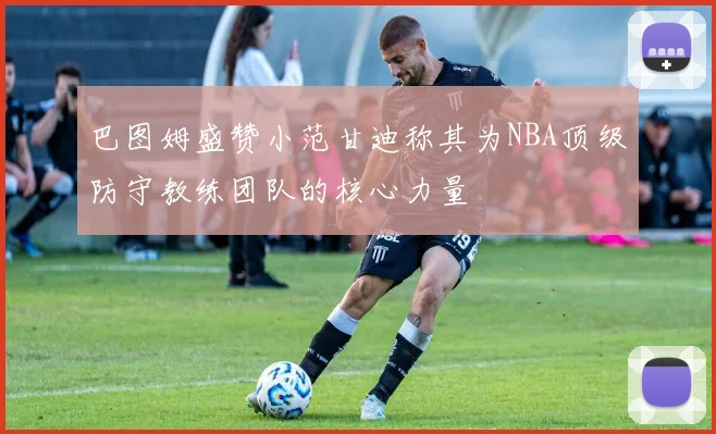 巴图姆盛赞小范甘迪称其为NBA顶级防守教练团队的核心力量