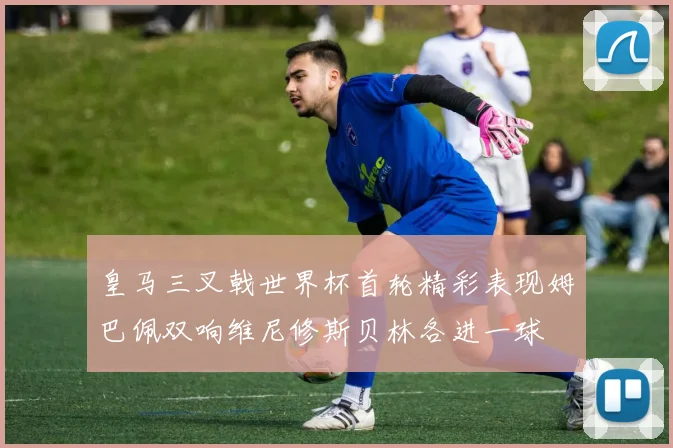 皇马三叉戟世界杯首轮精彩表现姆巴佩双响维尼修斯贝林各进一球