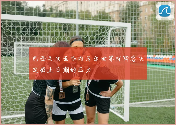 巴西足协面临内马尔世界杯阵容决定截止日期的压力