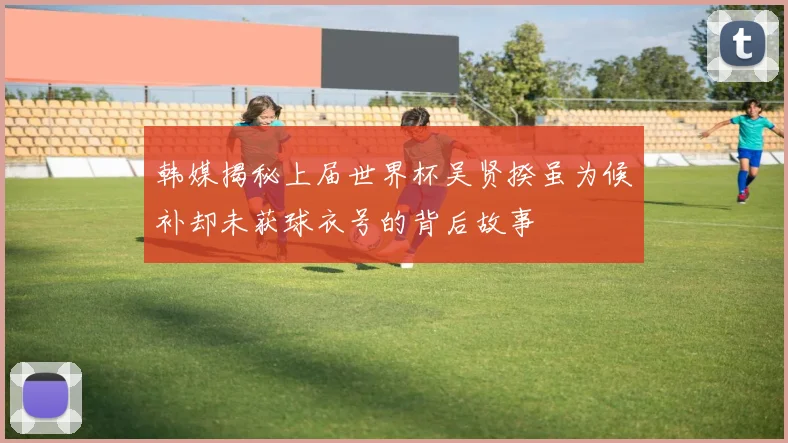韩媒揭秘上届世界杯吴贤揆虽为候补却未获球衣号的背后故事
