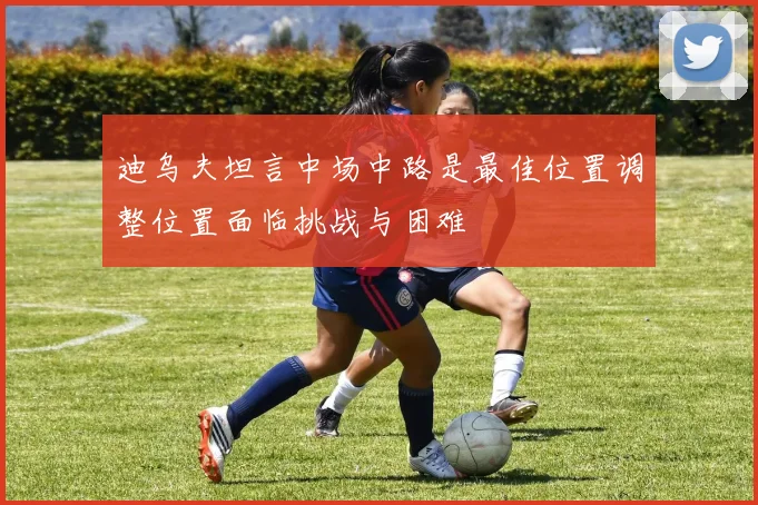 迪乌夫坦言中场中路是最佳位置调整位置面临挑战与困难